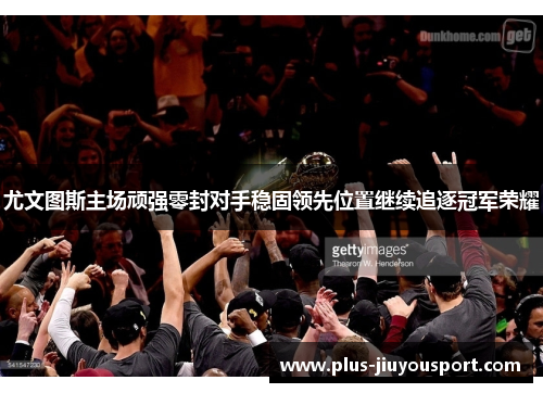 尤文图斯主场顽强零封对手稳固领先位置继续追逐冠军荣耀