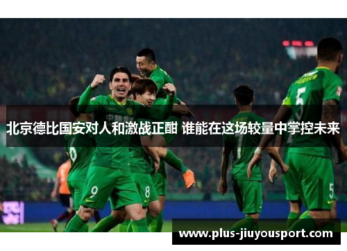 北京德比国安对人和激战正酣 谁能在这场较量中掌控未来