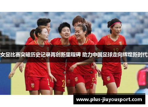 女足比赛突破历史记录再创新里程碑 助力中国足球走向辉煌新时代