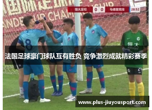 法国足球豪门球队互有胜负 竞争激烈成就精彩赛季