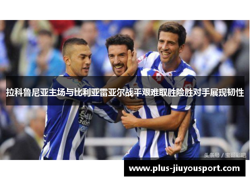 拉科鲁尼亚主场与比利亚雷亚尔战平艰难取胜险胜对手展现韧性